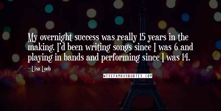 Lisa Loeb Quotes: My overnight success was really 15 years in the making. I'd been writing songs since I was 6 and playing in bands and performing since I was 14.