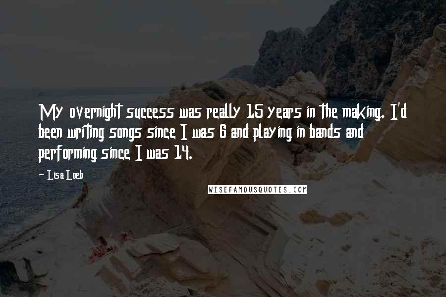 Lisa Loeb Quotes: My overnight success was really 15 years in the making. I'd been writing songs since I was 6 and playing in bands and performing since I was 14.