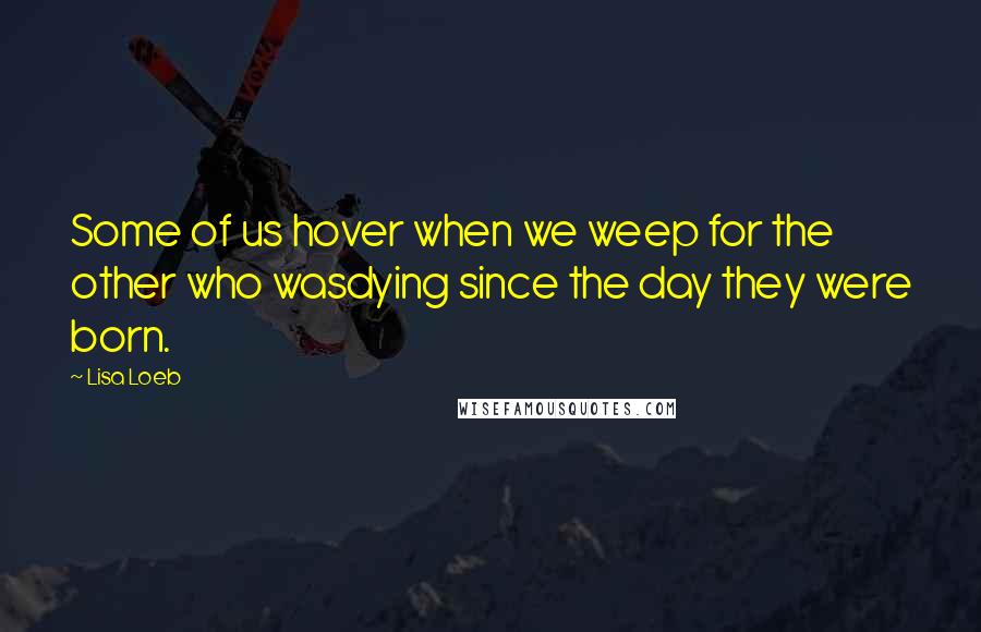 Lisa Loeb Quotes: Some of us hover when we weep for the other who wasdying since the day they were born.