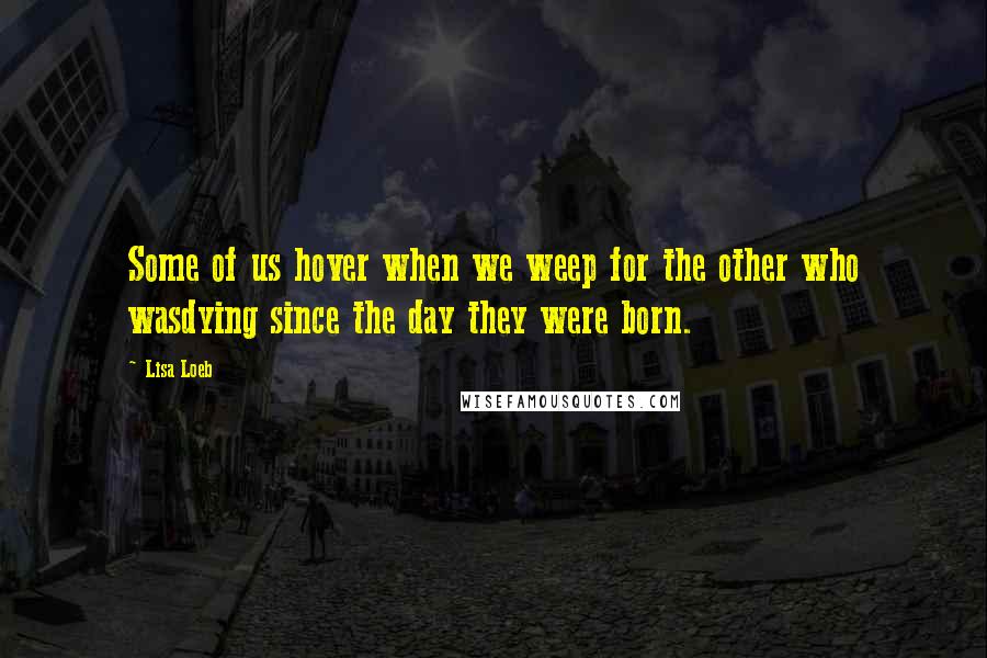 Lisa Loeb Quotes: Some of us hover when we weep for the other who wasdying since the day they were born.