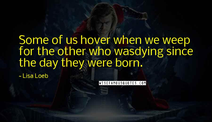 Lisa Loeb Quotes: Some of us hover when we weep for the other who wasdying since the day they were born.