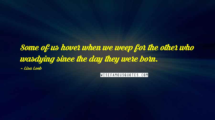 Lisa Loeb Quotes: Some of us hover when we weep for the other who wasdying since the day they were born.