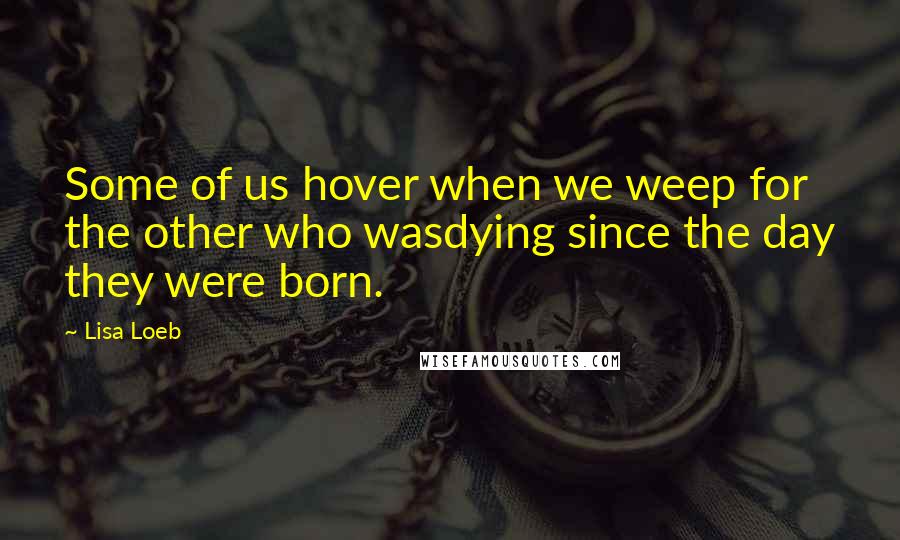 Lisa Loeb Quotes: Some of us hover when we weep for the other who wasdying since the day they were born.