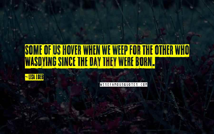 Lisa Loeb Quotes: Some of us hover when we weep for the other who wasdying since the day they were born.