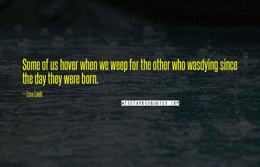 Lisa Loeb Quotes: Some of us hover when we weep for the other who wasdying since the day they were born.