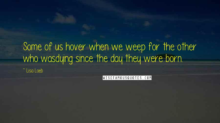 Lisa Loeb Quotes: Some of us hover when we weep for the other who wasdying since the day they were born.