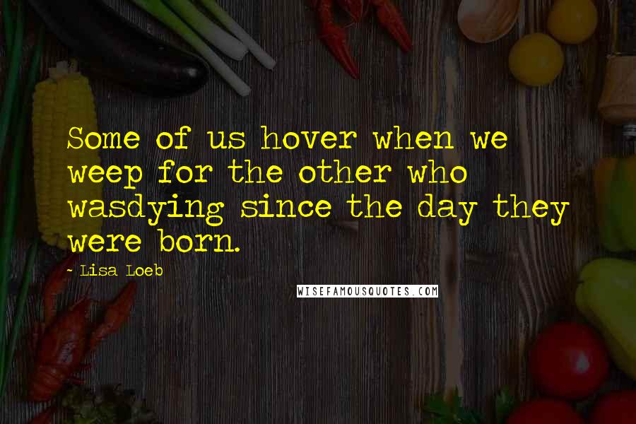 Lisa Loeb Quotes: Some of us hover when we weep for the other who wasdying since the day they were born.