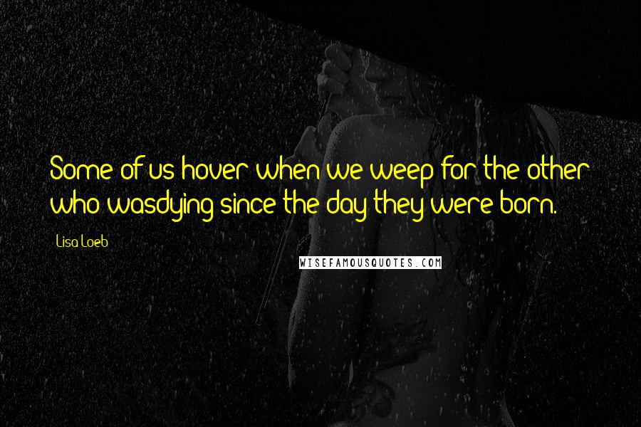 Lisa Loeb Quotes: Some of us hover when we weep for the other who wasdying since the day they were born.