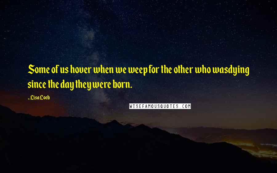 Lisa Loeb Quotes: Some of us hover when we weep for the other who wasdying since the day they were born.