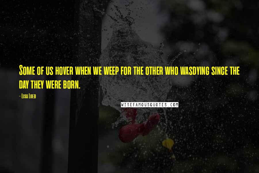 Lisa Loeb Quotes: Some of us hover when we weep for the other who wasdying since the day they were born.