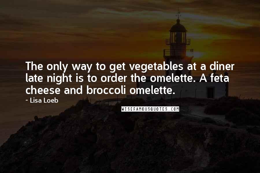 Lisa Loeb Quotes: The only way to get vegetables at a diner late night is to order the omelette. A feta cheese and broccoli omelette.