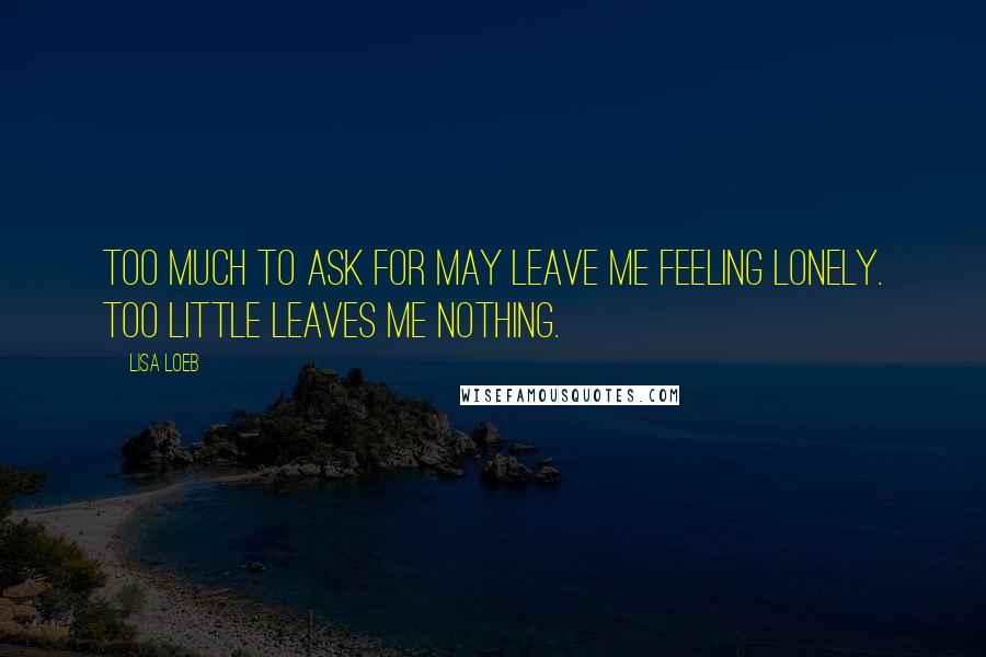 Lisa Loeb Quotes: Too much to ask for may leave me feeling lonely. Too little leaves me nothing.