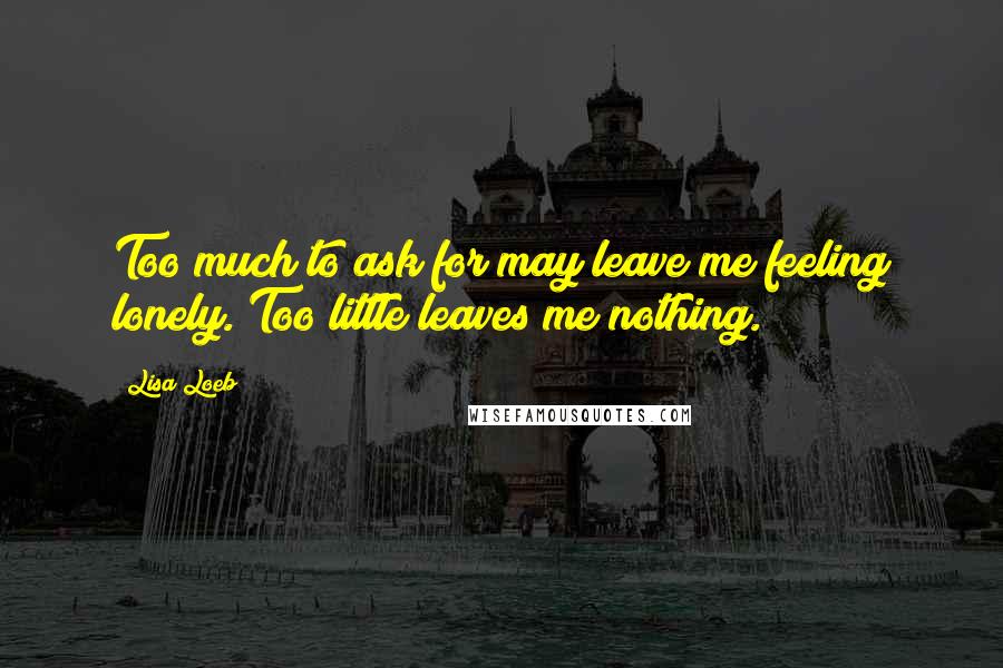 Lisa Loeb Quotes: Too much to ask for may leave me feeling lonely. Too little leaves me nothing.