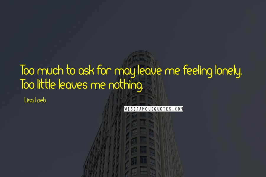 Lisa Loeb Quotes: Too much to ask for may leave me feeling lonely. Too little leaves me nothing.