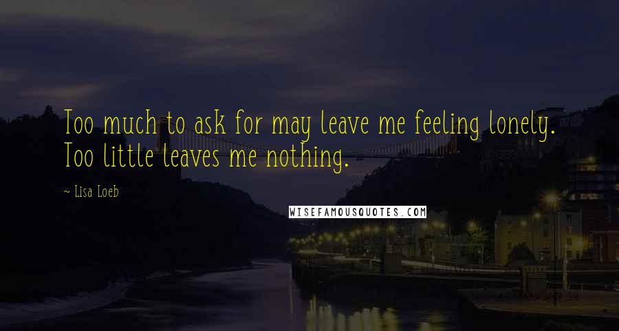 Lisa Loeb Quotes: Too much to ask for may leave me feeling lonely. Too little leaves me nothing.