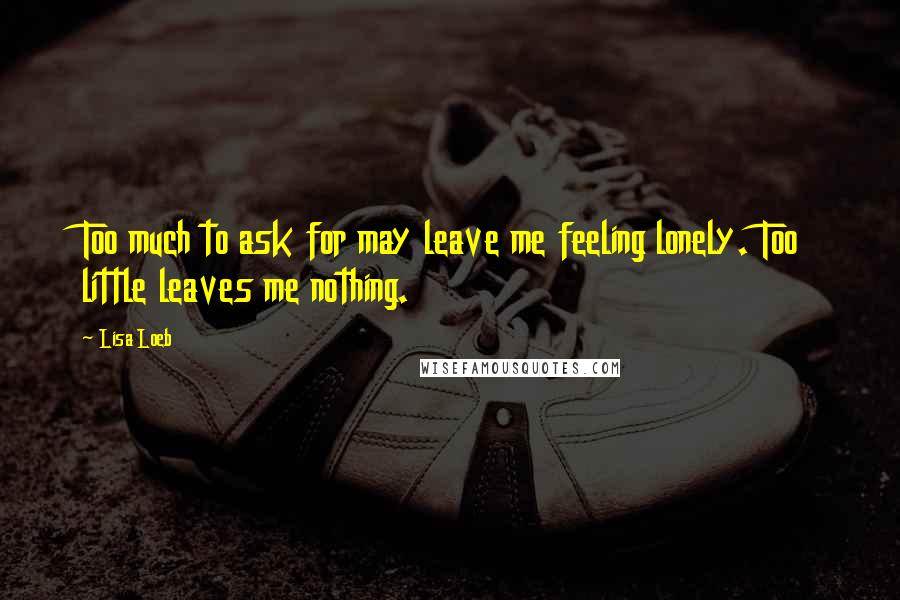 Lisa Loeb Quotes: Too much to ask for may leave me feeling lonely. Too little leaves me nothing.