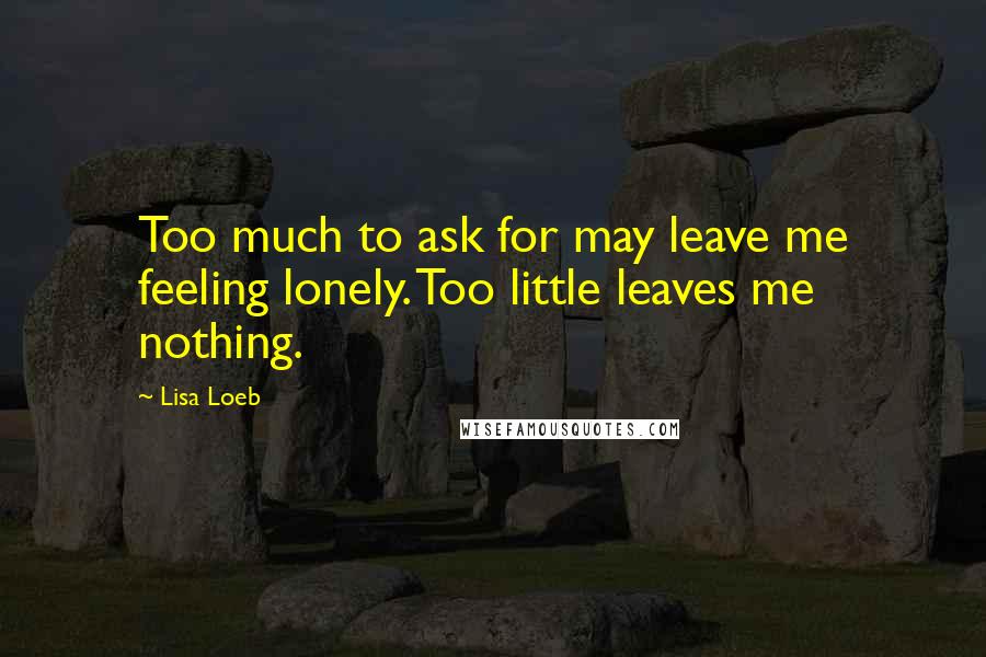 Lisa Loeb Quotes: Too much to ask for may leave me feeling lonely. Too little leaves me nothing.