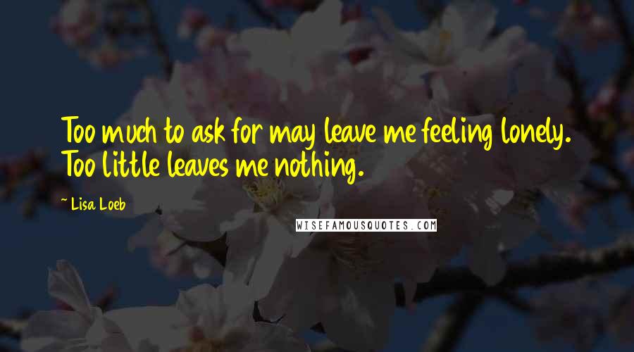 Lisa Loeb Quotes: Too much to ask for may leave me feeling lonely. Too little leaves me nothing.