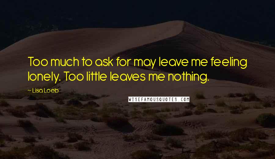 Lisa Loeb Quotes: Too much to ask for may leave me feeling lonely. Too little leaves me nothing.