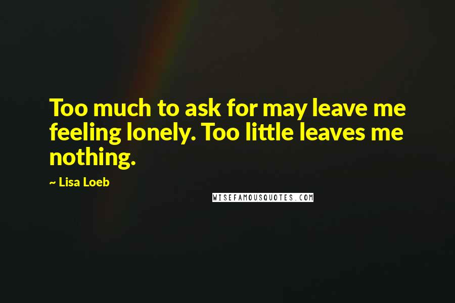 Lisa Loeb Quotes: Too much to ask for may leave me feeling lonely. Too little leaves me nothing.