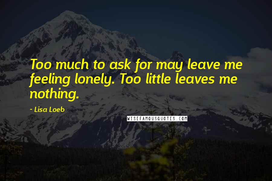 Lisa Loeb Quotes: Too much to ask for may leave me feeling lonely. Too little leaves me nothing.