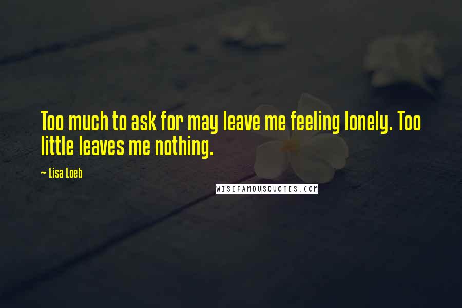 Lisa Loeb Quotes: Too much to ask for may leave me feeling lonely. Too little leaves me nothing.