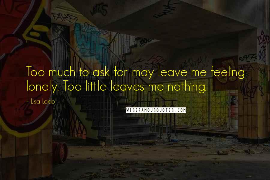 Lisa Loeb Quotes: Too much to ask for may leave me feeling lonely. Too little leaves me nothing.