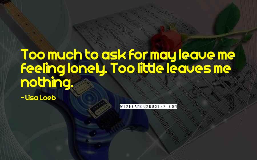 Lisa Loeb Quotes: Too much to ask for may leave me feeling lonely. Too little leaves me nothing.