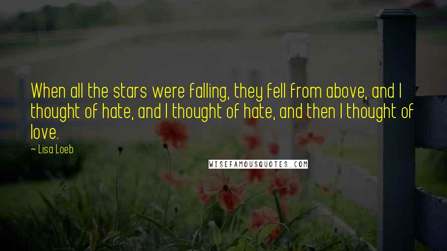 Lisa Loeb Quotes: When all the stars were falling, they fell from above, and I thought of hate, and I thought of hate, and then I thought of love.