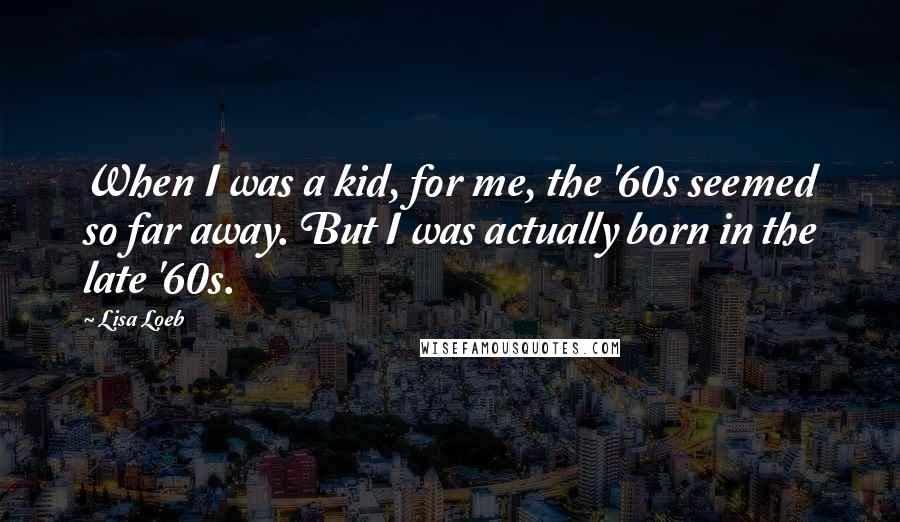 Lisa Loeb Quotes: When I was a kid, for me, the '60s seemed so far away. But I was actually born in the late '60s.