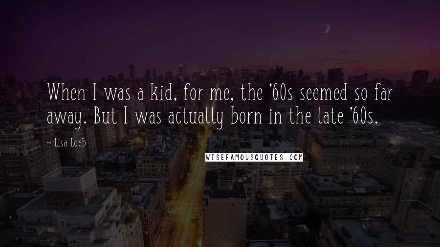 Lisa Loeb Quotes: When I was a kid, for me, the '60s seemed so far away. But I was actually born in the late '60s.