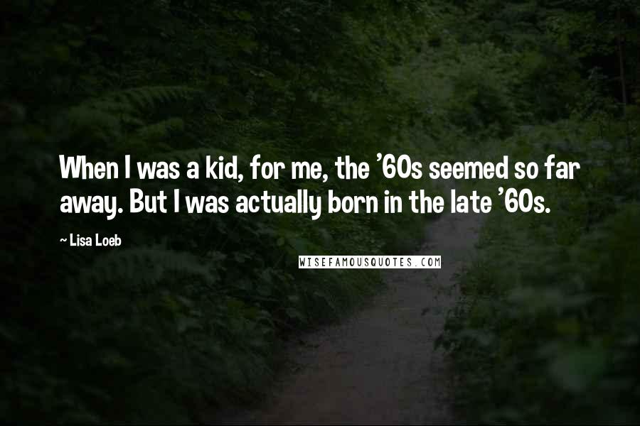 Lisa Loeb Quotes: When I was a kid, for me, the '60s seemed so far away. But I was actually born in the late '60s.