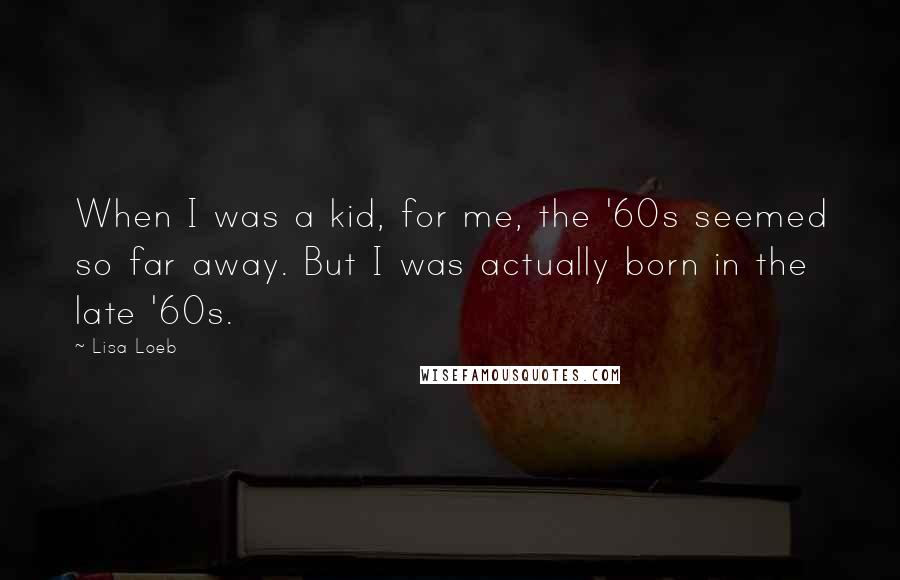 Lisa Loeb Quotes: When I was a kid, for me, the '60s seemed so far away. But I was actually born in the late '60s.