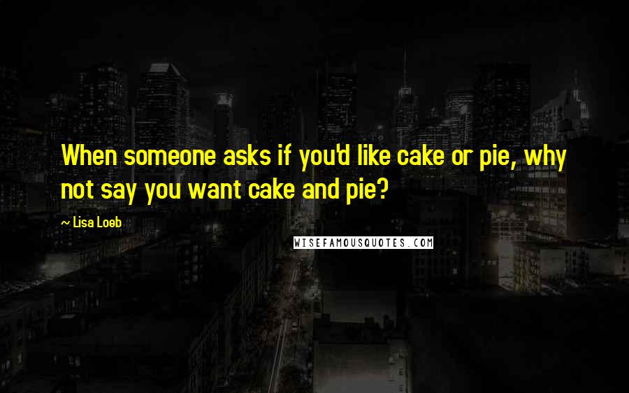 Lisa Loeb Quotes: When someone asks if you'd like cake or pie, why not say you want cake and pie?