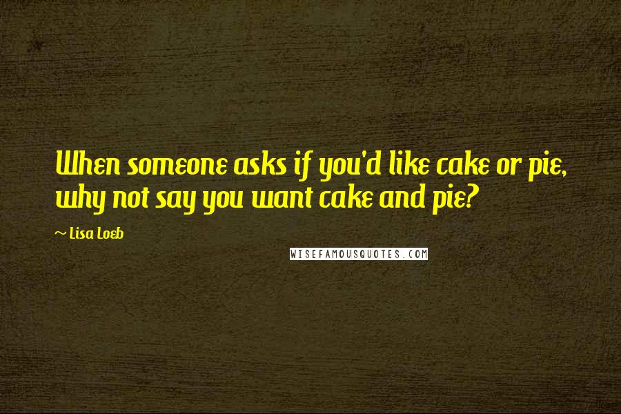 Lisa Loeb Quotes: When someone asks if you'd like cake or pie, why not say you want cake and pie?