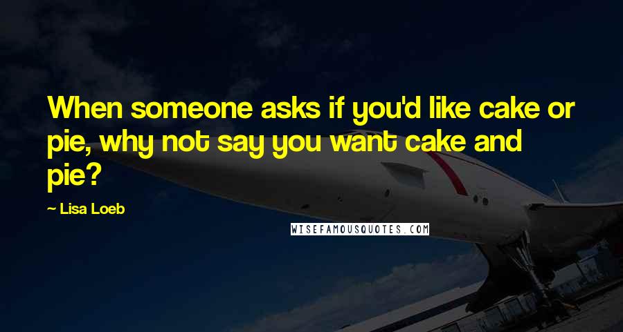 Lisa Loeb Quotes: When someone asks if you'd like cake or pie, why not say you want cake and pie?