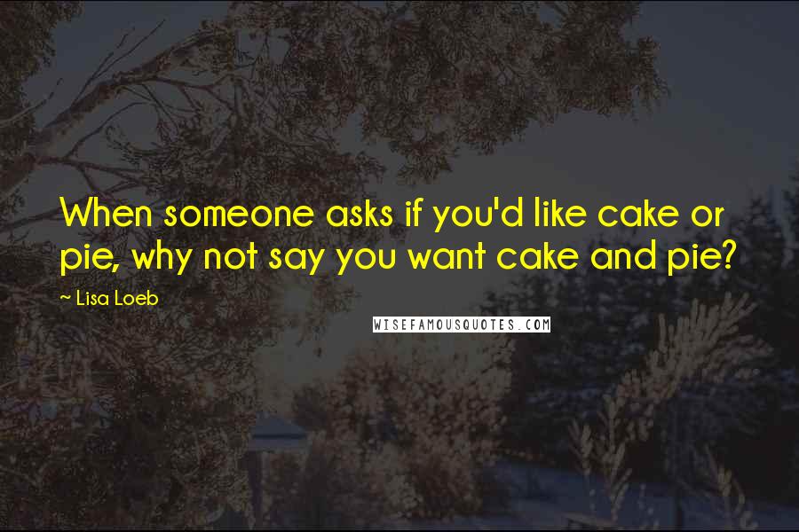 Lisa Loeb Quotes: When someone asks if you'd like cake or pie, why not say you want cake and pie?