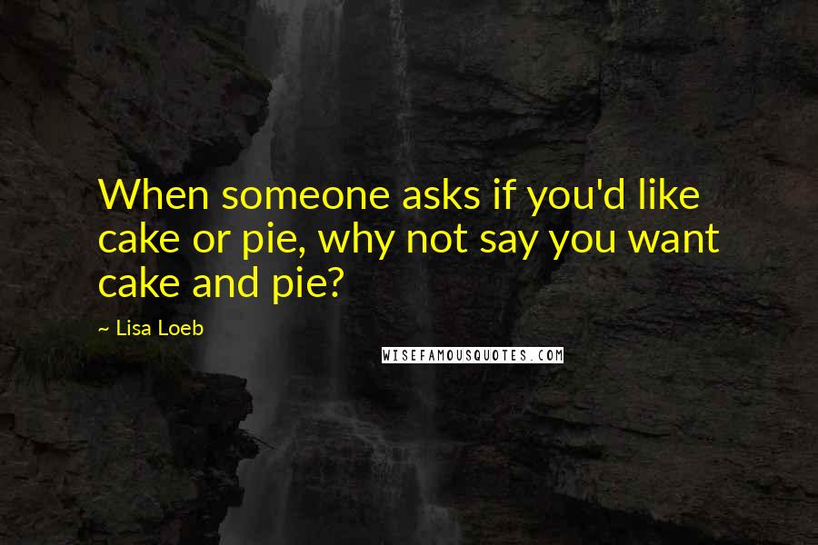 Lisa Loeb Quotes: When someone asks if you'd like cake or pie, why not say you want cake and pie?