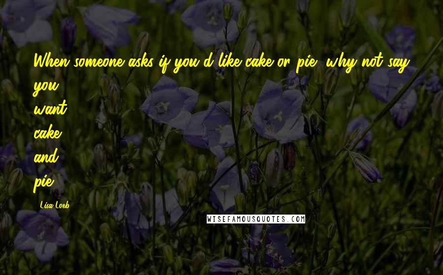 Lisa Loeb Quotes: When someone asks if you'd like cake or pie, why not say you want cake and pie?