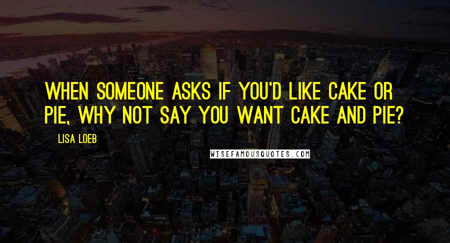 Lisa Loeb Quotes: When someone asks if you'd like cake or pie, why not say you want cake and pie?