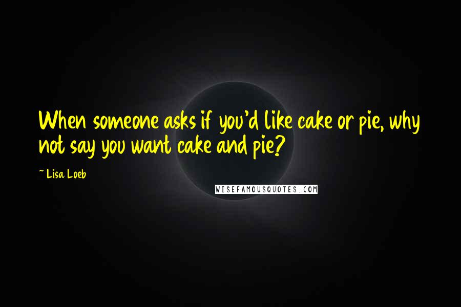 Lisa Loeb Quotes: When someone asks if you'd like cake or pie, why not say you want cake and pie?