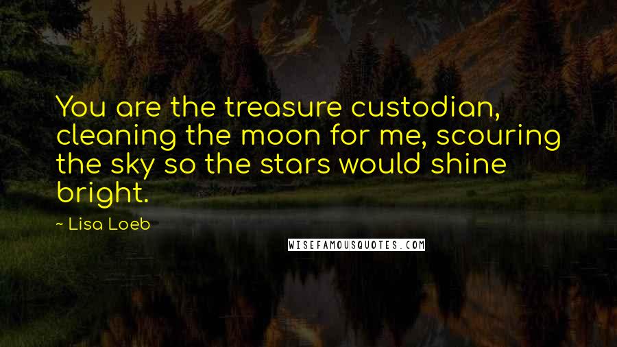 Lisa Loeb Quotes: You are the treasure custodian, cleaning the moon for me, scouring the sky so the stars would shine bright.