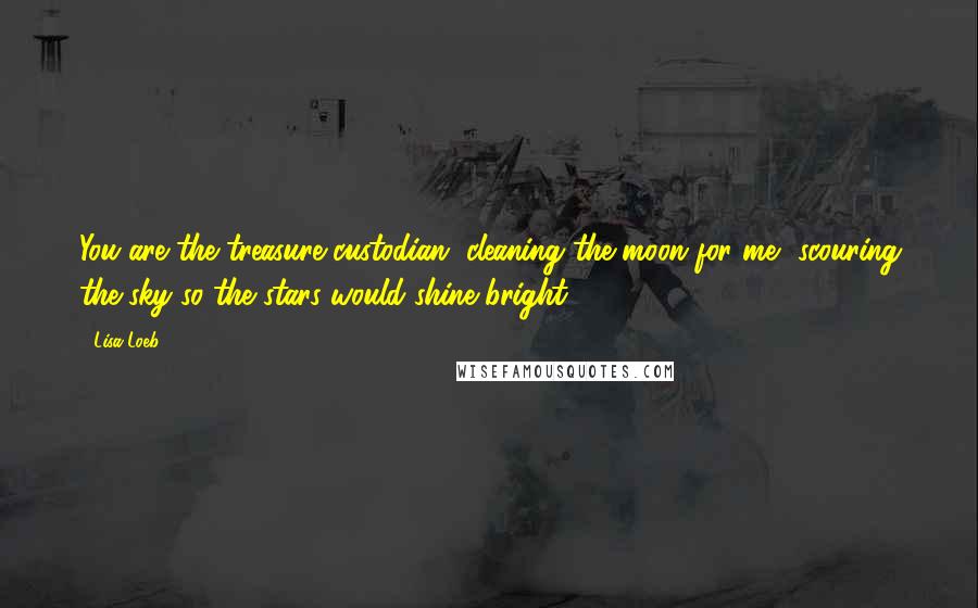 Lisa Loeb Quotes: You are the treasure custodian, cleaning the moon for me, scouring the sky so the stars would shine bright.