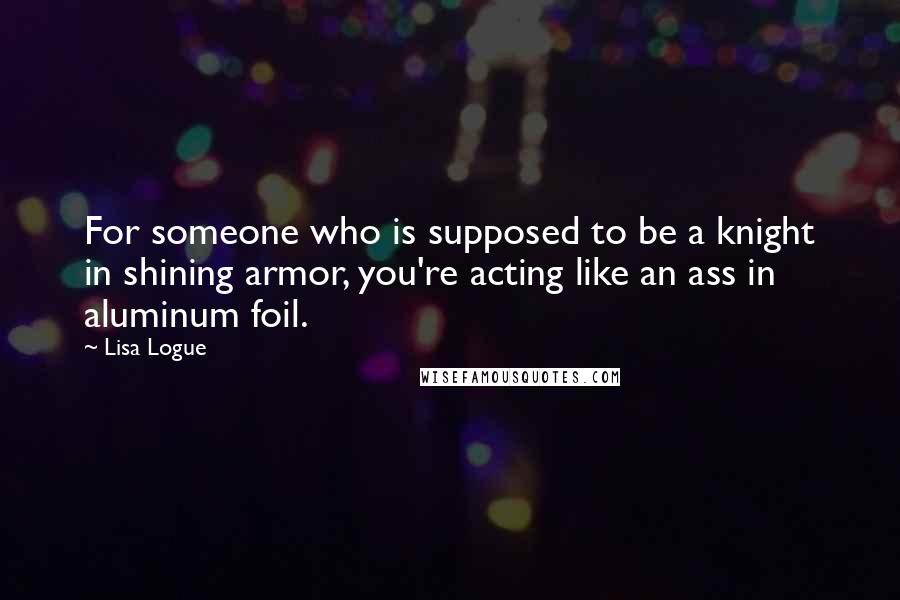 Lisa Logue Quotes: For someone who is supposed to be a knight in shining armor, you're acting like an ass in aluminum foil.