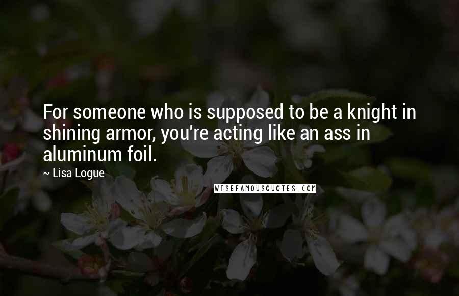 Lisa Logue Quotes: For someone who is supposed to be a knight in shining armor, you're acting like an ass in aluminum foil.