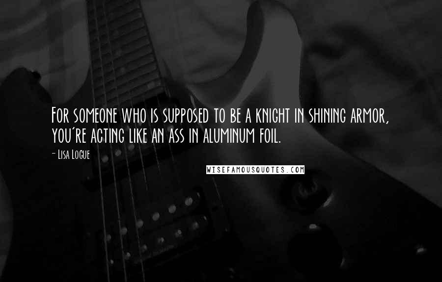 Lisa Logue Quotes: For someone who is supposed to be a knight in shining armor, you're acting like an ass in aluminum foil.