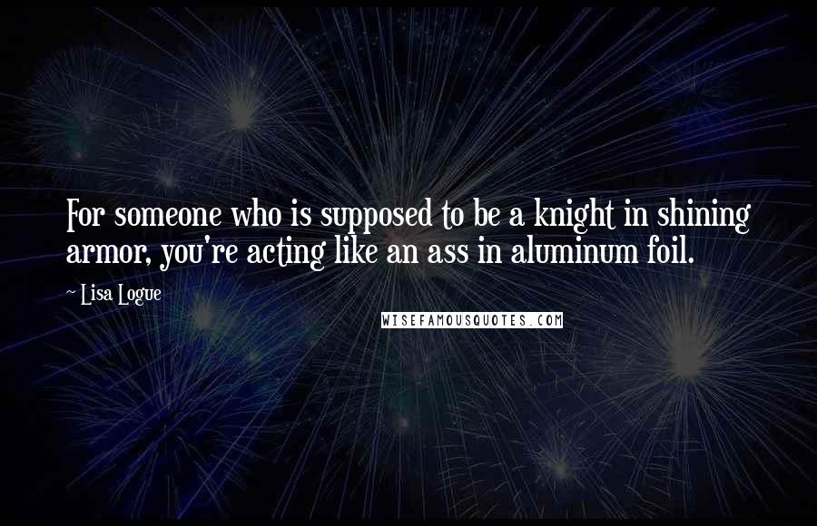 Lisa Logue Quotes: For someone who is supposed to be a knight in shining armor, you're acting like an ass in aluminum foil.