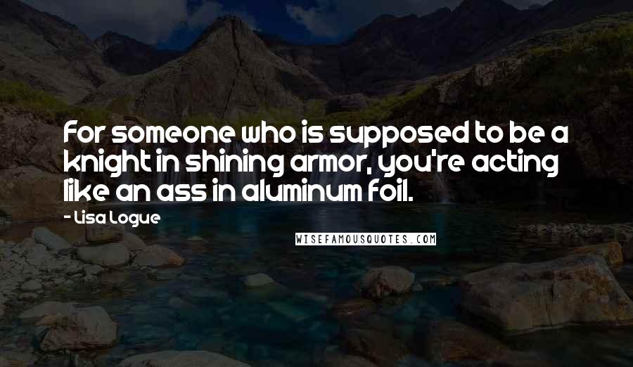 Lisa Logue Quotes: For someone who is supposed to be a knight in shining armor, you're acting like an ass in aluminum foil.