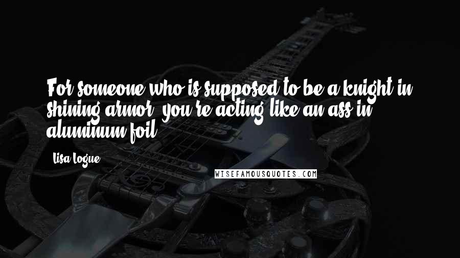 Lisa Logue Quotes: For someone who is supposed to be a knight in shining armor, you're acting like an ass in aluminum foil.