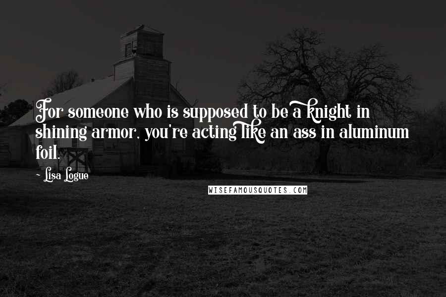 Lisa Logue Quotes: For someone who is supposed to be a knight in shining armor, you're acting like an ass in aluminum foil.